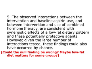 5. The observed interactions between the 
intervention and baseline aspirin use, and 
between intervention and use of combined 
hormone therapy, are consistent with 
synergistic effects of a low-fat dietary pattern 
and these potentially protective agents. 
However, given the large number of 
interactions tested, these findings could also 
have occurred by chance. 
[Could the null finding be wrong? Maybe low-fat 
diet matters for some groups] 
 