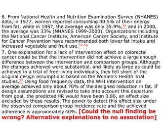 6. From National Health and Nutrition Examination Survey (NHANES) 
data, in 1977, women reported consuming 40.5% of their energy 
from fat, while in 1987, the average was only 35.9%,54 and in 2000, 
the average was 33% (NHANES 1999-2000). Organizations including 
the National Cancer Institute, American Cancer Society, and Institute 
for Cancer Prevention have recommended both lower fat intake and 
increased vegetable and fruit use.55-56 
7. One explanation for a lack of intervention effect on colorectal 
cancer could be that the intervention did not achieve a large enough 
difference between the intervention and comparison groups. Although 
the changes achieved were substantial, and likely as large as could be 
achieved in a trial of free-living individuals, they fell short of the 
original design assumptions based on the Women's Health Trial 
studies.27 Using food frequency data, the WHI intervention on 
average achieved only about 70% of the designed reduction in fat. If 
design assumptions are revised to take into account this departure 
from goal, the predicted HR would have been 0.86, an effect size 
excluded by these results. The power to detect this effect size under 
the observed comparison group incidence rate and the achieved 
adherence is approximately 40%. [Could the null finding be 
wrong? Alternative explanations to no association] 
 