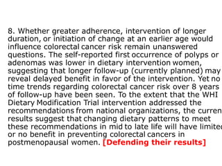 8. Whether greater adherence, intervention of longer 
duration, or initiation of change at an earlier age would 
influence colorectal cancer risk remain unanswered 
questions. The self-reported first occurrence of polyps or 
adenomas was lower in dietary intervention women, 
suggesting that longer follow-up (currently planned) may 
reveal delayed benefit in favor of the intervention. Yet no 
time trends regarding colorectal cancer risk over 8 years 
of follow-up have been seen. To the extent that the WHI 
Dietary Modification Trial intervention addressed the 
recommendations from national organizations, the current 
results suggest that changing dietary patterns to meet 
these recommendations in mid to late life will have limited 
or no benefit in preventing colorectal cancers in 
postmenopausal women. [Defending their results] 
 