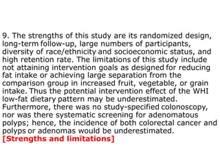 9. The strengths of this study are its randomized design, 
long-term follow-up, large numbers of participants, 
diversity of race/ethnicity and socioeconomic status, and 
high retention rate. The limitations of this study include 
not attaining intervention goals as designed for reducing 
fat intake or achieving large separation from the 
comparison group in increased fruit, vegetable, or grain 
intake. Thus the potential intervention effect of the WHI 
low-fat dietary pattern may be underestimated. 
Furthermore, there was no study-specified colonoscopy, 
nor was there systematic screening for adenomatous 
polyps; hence, the incidence of both colorectal cancer and 
polyps or adenomas would be underestimated. 
[Strengths and limitations] 
 