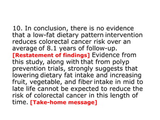 10. In conclusion, there is no evidence 
that a low-fat dietary pattern intervention 
reduces colorectal cancer risk over an 
average of 8.1 years of follow-up. 
[Restatement of findings] Evidence from 
this study, along with that from polyp 
prevention trials, strongly suggests that 
lowering dietary fat intake and increasing 
fruit, vegetable, and fiber intake in mid to 
late life cannot be expected to reduce the 
risk of colorectal cancer in this length of 
time. [Take-home message] 
 