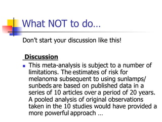 What NOT to do… 
Don’t start your discussion like this! 
Discussion 
n This meta-analysis is subject to a number of 
limitations. The estimates of risk for 
melanoma subsequent to using sunlamps/ 
sunbeds are based on published data in a 
series of 10 articles over a period of 20 years. 
A pooled analysis of original observations 
taken in the 10 studies would have provided a 
more powerful approach … 
 