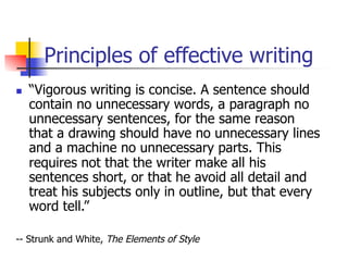 Principles of effective writing 
n “Vigorous writing is concise. A sentence should 
contain no unnecessary words, a paragraph no 
unnecessary sentences, for the same reason 
that a drawing should have no unnecessary lines 
and a machine no unnecessary parts. This 
requires not that the writer make all his 
sentences short, or that he avoid all detail and 
treat his subjects only in outline, but that every 
word tell.” 
-- Strunk and White, The Elements of Style 
 