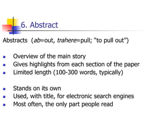 6. Abstract 
Abstracts (ab=out, trahere=pull; “to pull out”) 
n Overview of the main story 
n Gives highlights from each section of the paper 
n Limited length (100-300 words, typically) 
n Stands on its own 
n Used, with title, for electronic search engines 
n Most often, the only part people read 
 
