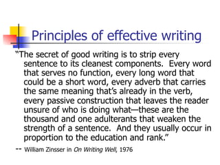 Principles of effective writing 
“The secret of good writing is to strip every 
sentence to its cleanest components. Every word 
that serves no function, every long word that 
could be a short word, every adverb that carries 
the same meaning that’s already in the verb, 
every passive construction that leaves the reader 
unsure of who is doing what—these are the 
thousand and one adulterants that weaken the 
strength of a sentence. And they usually occur in 
proportion to the education and rank.” 
-- William Zinsser in On Writing Well, 1976 
 
