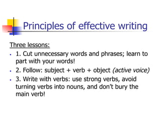 Principles of effective writing 
Three lessons: 
• 1. Cut unnecessary words and phrases; learn to 
part with your words! 
• 2. Follow: subject + verb + object (active voice) 
• 3. Write with verbs: use strong verbs, avoid 
turning verbs into nouns, and don’t bury the 
main verb! 
 