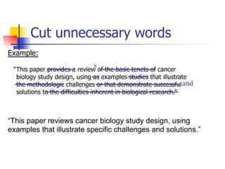Cut unnecessary words 
Example: 
s 
“This paper provides a review of the basic tenets of cancer 
biology study design, using as examples studies that illustrate 
the methodologic challenges or that demonstrate successful 
solutions to the difficulties inherent in biological research.” 
and 
“This paper reviews cancer biology study design, using 
examples that illustrate specific challenges and solutions.” 
 