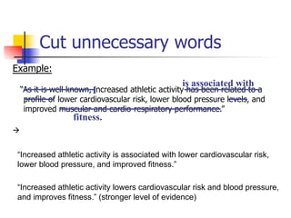 Cut unnecessary words 
Example: 
is associated with 
“As it is well known, increased athletic activity has been related to a 
profile of lower cardiovascular risk, lower blood pressure levels, and 
improved muscular and cardio-respiratory performance.” 
à 
I 
fitness. 
“Increased athletic activity is associated with lower cardiovascular risk, 
lower blood pressure, and improved fitness.” 
“Increased athletic activity lowers cardiovascular risk and blood pressure, 
and improves fitness.” (stronger level of evidence) 
 