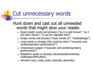 Cut unnecessary words 
Hunt down and cast out all unneeded 
words that might slow your reader. 
n Dead weight words and phrases (“as it is well known”, “as it 
has been shown”, “it can be regarded that”) 
n Empty words and phrases (“basic tenets of”, “methodologic”) 
n Long words or phrases that could be short (“muscular and 
cardiorespiratory performance”) 
n Unnecessary jargon (“muscular and cardiorespiratory 
performance”) 
n Repetitive words or phrases (illustrate/demonstrate; 
challenges/difficulties) 
n Adverbs (very, really, quite, basically, generally) 
 