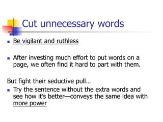 Cut unnecessary words 
n Be vigilant and ruthless 
n After investing much effort to put words on a 
page, we often find it hard to part with them. 
But fight their seductive pull… 
n Try the sentence without the extra words and 
see how it’s better—conveys the same idea with 
more power 
 