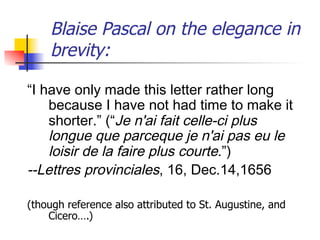 Blaise Pascal on the elegance in 
brevity: 
“I have only made this letter rather long 
because I have not had time to make it 
shorter.” (“Je n'ai fait celle-ci plus 
longue que parceque je n'ai pas eu le 
loisir de la faire plus courte.”) 
--Lettres provinciales, 16, Dec.14,1656 
(though reference also attributed to St. Augustine, and 
Cicero….) 
 