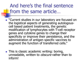 And here’s the final sentence 
from the same article… 
n “Current studies in our laboratory are focused on 
the logistical aspects of generating autologous-cell 
based patient treatments, the genetic 
modification of lymphocytes with T-cell receptor 
genes and cytokine genes to change their 
specificity or improve their persistence, and the 
administration of antigen specific vaccines to 
augment the function of transferred cells.” 
n This is classic academic writing: boring, 
unreadable, written to obscure rather than to 
inform! 
 