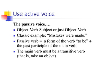 Use active voice 
The passive voice…. 
n Object-Verb-Subject or just Object-Verb 
n Classic example: “Mistakes were made.” 
n Passive verb = a form of the verb “to be” + 
the past participle of the main verb 
n The main verb must be a transitive verb 
(that is, take an object). 
 