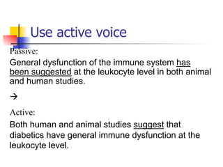 Use active voice 
Passive: 
General dysfunction of the immune system has 
been suggested at the leukocyte level in both animal 
and human studies. 
à 
Active: 
Both human and animal studies suggest that 
diabetics have general immune dysfunction at the 
leukocyte level. 
 