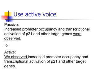 Use active voice 
Passive: 
Increased promoter occupancy and transcriptional 
activation of p21 and other target genes were 
observed. 
à 
Active: 
We observed increased promoter occupancy and 
transcriptional activation of p21 and other target 
genes. 
 