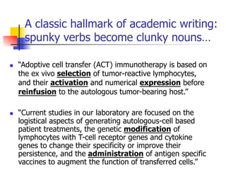 A classic hallmark of academic writing: 
spunky verbs become clunky nouns… 
n “Adoptive cell transfer (ACT) immunotherapy is based on 
the ex vivo selection of tumor-reactive lymphocytes, 
and their activation and numerical expression before 
reinfusion to the autologous tumor-bearing host.” 
n “Current studies in our laboratory are focused on the 
logistical aspects of generating autologous-cell based 
patient treatments, the genetic modification of 
lymphocytes with T-cell receptor genes and cytokine 
genes to change their specificity or improve their 
persistence, and the administration of antigen specific 
vaccines to augment the function of transferred cells.” 
 