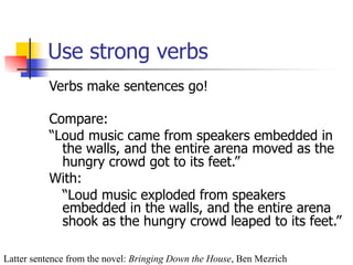 Use strong verbs 
Verbs make sentences go! 
Compare: 
“Loud music came from speakers embedded in 
the walls, and the entire arena moved as the 
hungry crowd got to its feet.” 
With: 
“Loud music exploded from speakers 
embedded in the walls, and the entire arena 
shook as the hungry crowd leaped to its feet.” 
Latter sentence from the novel: Bringing Down the House, Ben Mezrich 
 