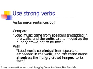 Use strong verbs 
Verbs make sentences go! 
Compare: 
“Loud music came from speakers embedded in 
the walls, and the entire arena moved as the 
hungry crowd got to its feet.” 
With: 
“Loud music exploded from speakers 
embedded in the walls, and the entire arena 
shook as the hungry crowd leaped to its 
feet.” 
Latter sentence from the novel: Bringing Down the House, Ben Mezrich 
 