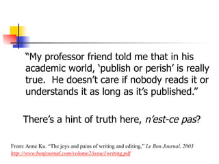 “My professor friend told me that in his 
academic world, ‘publish or perish’ is really 
true. He doesn’t care if nobody reads it or 
understands it as long as it’s published.” 
There’s a hint of truth here, n’est-ce pas? 
From: Anne Ku. “The joys and pains of writing and editing,” Le Bon Journal, 2003 
http://www.bonjournal.com/volume2/issue1writing.pdf 
 