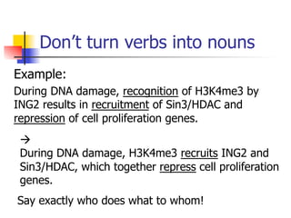 Don’t turn verbs into nouns 
Example: 
During DNA damage, recognition of H3K4me3 by 
ING2 results in recruitment of Sin3/HDAC and 
repression of cell proliferation genes. 
à 
During DNA damage, H3K4me3 recruits ING2 and 
Sin3/HDAC, which together repress cell proliferation 
genes. 
S ay exactly who does what to whom! 
 