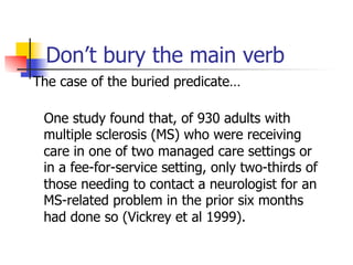 Don’t bury the main verb 
The case of the buried predicate… 
One study found that, of 930 adults with 
multiple sclerosis (MS) who were receiving 
care in one of two managed care settings or 
in a fee-for-service setting, only two-thirds of 
those needing to contact a neurologist for an 
MS-related problem in the prior six months 
had done so (Vickrey et al 1999). 
 