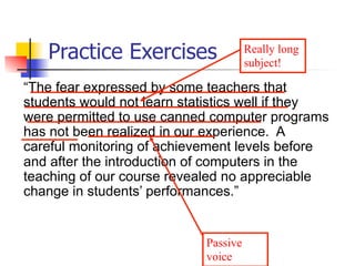 Practice Exercises 
Really long 
subject! 
“The fear expressed by some teachers that 
students would not learn statistics well if they 
were permitted to use canned computer programs 
has not been realized in our experience. A 
careful monitoring of achievement levels before 
and after the introduction of computers in the 
teaching of our course revealed no appreciable 
change in students’ performances.” 
Passive 
voice 
 