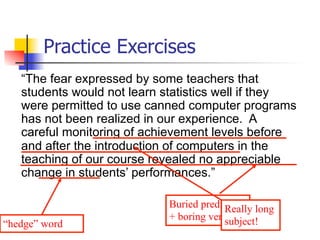 Practice Exercises 
“The fear expressed by some teachers that 
students would not learn statistics well if they 
were permitted to use canned computer programs 
has not been realized in our experience. A 
careful monitoring of achievement levels before 
and after the introduction of computers in the 
teaching of our course revealed no appreciable 
change in students’ performances.” 
Buried predicate 
+ boring verb 
Really long 
“hedge” word subject! 
 