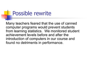 Possible rewrite 
Many teachers feared that the use of canned 
computer programs would prevent students 
from learning statistics. We monitored student 
achievement levels before and after the 
introduction of computers in our course and 
found no detriments in performance. 
 
