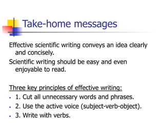 Take-home messages 
Effective scientific writing conveys an idea clearly 
and concisely. 
Scientific writing should be easy and even 
enjoyable to read. 
Three key principles of effective writing: 
• 1. Cut all unnecessary words and phrases. 
• 2. Use the active voice (subject-verb-object). 
• 3. Write with verbs. 
 