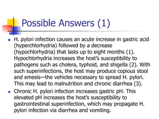 Possible Answers (1) 
n H. pylori infection causes an acute increase in gastric acid 
(hyperchlorhydria) followed by a decrease 
(hypochlorhydria) that lasts up to eight months (1). 
Hypochlorhydria increases the host’s susceptibility to 
pathogens such as cholera, typhoid, and shigella (2). With 
such superinfections, the host may produce copious stool 
and emesis—the vehicles necessary to spread H. pylori. 
This may lead to malnutrition and chronic diarrhea (3). 
n Chronic H. pylori infection increases gastric pH. This 
elevated pH increases the host’s susceptibility to 
gastrointestinal superinfection, which may propagate H. 
pylori infection via diarrhea and vomiting. 
 