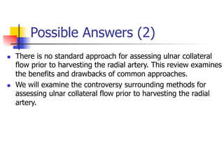 Possible Answers (2) 
n There is no standard approach for assessing ulnar collateral 
flow prior to harvesting the radial artery. This review examines 
the benefits and drawbacks of common approaches. 
n We will examine the controversy surrounding methods for 
assessing ulnar collateral flow prior to harvesting the radial 
artery. 
 