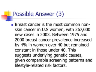 Possible Answer (3) 
n Breast cancer is the most common non-skin 
cancer in U.S women, with 267,000 
new cases in 2003. Between 1975 and 
2000 breast cancer prevalence increased 
by 4% in women over 40 but remained 
constant in those under 40. This 
suggests underlying genetic causes, 
given comparable screening patterns and 
lifestyle-related risk factors. 
 