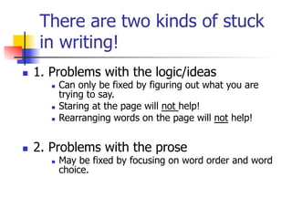 There are two kinds of stuck 
in writing! 
n 1. Problems with the logic/ideas 
n Can only be fixed by figuring out what you are 
trying to say. 
n Staring at the page will not help! 
n Rearranging words on the page will not help! 
n 2. Problems with the prose 
n May be fixed by focusing on word order and word 
choice. 
 
