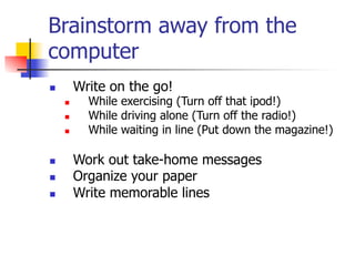 Brainstorm away from the 
computer 
n Write on the go! 
n While exercising (Turn off that ipod!) 
n While driving alone (Turn off the radio!) 
n While waiting in line (Put down the magazine!) 
n Work out take-home messages 
n Organize your paper 
n Write memorable lines 
 
