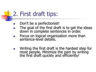 2. First draft tips: 
n Don’t be a perfectionist! 
n The goal of the first draft is to get the ideas 
down in complete sentences in order. 
n Focus on logical organization more than 
sentence-level details. 
n Writing the first draft is the hardest step for 
most people. Minimize the pain by writing 
the first draft quickly and efficiently! 
 