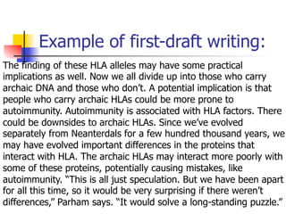 Example of first-draft writing: 
The finding of these HLA alleles may have some practical 
implications as well. Now we all divide up into those who carry 
archaic DNA and those who don’t. A potential implication is that 
people who carry archaic HLAs could be more prone to 
autoimmunity. Autoimmunity is associated with HLA factors. There 
could be downsides to archaic HLAs. Since we’ve evolved 
separately from Neanterdals for a few hundred thousand years, we 
may have evolved important differences in the proteins that 
interact with HLA. The archaic HLAs may interact more poorly with 
some of these proteins, potentially causing mistakes, like 
autoimmunity. “This is all just speculation. But we have been apart 
for all this time, so it would be very surprising if there weren’t 
differences,” Parham says. “It would solve a long-standing puzzle.” 
 