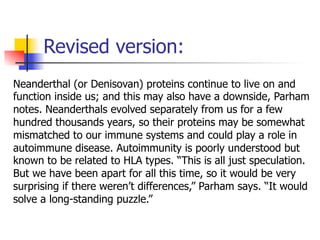 Revised version: 
Neanderthal (or Denisovan) proteins continue to live on and 
function inside us; and this may also have a downside, Parham 
notes. Neanderthals evolved separately from us for a few 
hundred thousands years, so their proteins may be somewhat 
mismatched to our immune systems and could play a role in 
autoimmune disease. Autoimmunity is poorly understood but 
known to be related to HLA types. “This is all just speculation. 
But we have been apart for all this time, so it would be very 
surprising if there weren’t differences,” Parham says. “It would 
solve a long-standing puzzle.” 
 