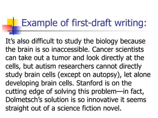 Example of first-draft writing: 
It’s also difficult to study the biology because 
the brain is so inaccessible. Cancer scientists 
can take out a tumor and look directly at the 
cells, but autism researchers cannot directly 
study brain cells (except on autopsy), let alone 
developing brain cells. Stanford is on the 
cutting edge of solving this problem—in fact, 
Dolmetsch’s solution is so innovative it seems 
straight out of a science fiction novel. 
 
