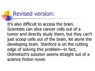 Revised version: 
It’s also difficult to access the brain. 
Scientists can slice cancer cells out of a 
tumor and directly study them, but they can’t 
just scoop cells out of the brain, let alone the 
developing brain. Stanford is on the cutting 
edge of solving this problem—in fact, 
Dolmetsch’s solution seems straight out of a 
science fiction novel. 
 