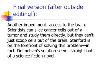 Final version (after outside 
editing!): 
Another impediment: access to the brain. 
Scientists can slice cancer cells out of a 
tumor and study them directly, but they can't 
just scoop cells out of the brain. Stanford is 
on the forefront of solving this problem—in 
fact, Dolmetsch's solution seems straight out 
of a science fiction novel. 
 