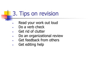 3. Tips on revision 
• Read your work out loud 
• Do a verb check 
• Get rid of clutter 
• Do an organizational review 
• Get feedback from others 
• Get editing help 
 