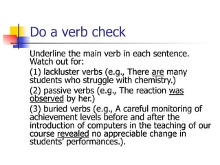Do a verb check 
Underline the main verb in each sentence. 
Watch out for: 
(1) lackluster verbs (e.g., There are many 
students who struggle with chemistry.) 
(2) passive verbs (e.g., The reaction was 
observed by her.) 
(3) buried verbs (e.g., A careful monitoring of 
achievement levels before and after the 
introduction of computers in the teaching of our 
course revealed no appreciable change in 
students’ performances.). 
 