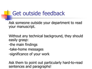 Get outside feedback 
Ask someone outside your department to read 
your manuscript. 
Without any technical background, they should 
easily grasp: 
-the main findings 
-take-home messages 
-significance of your work 
Ask them to point out particularly hard-to-read 
sentences and paragraphs! 
 
