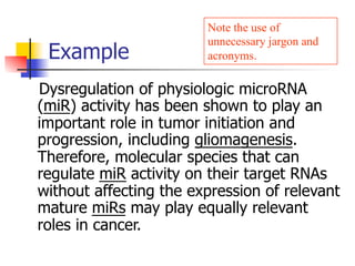 Note the use of 
unnecessary jargon and 
acronyms. 
Example 
Dysregulation of physiologic microRNA 
(miR) activity has been shown to play an 
important role in tumor initiation and 
progression, including gliomagenesis. 
Therefore, molecular species that can 
regulate miR activity on their target RNAs 
without affecting the expression of relevant 
mature miRs may play equally relevant 
roles in cancer. 
 
