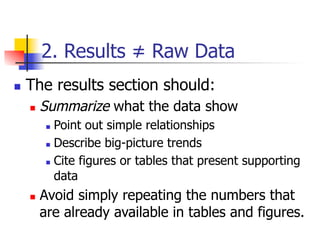 2. Results ≠ Raw Data 
n T he results section should: 
n Summarize what the data show 
n Point out simple relationships 
n Describe big-picture trends 
n Cite figures or tables that present supporting 
data 
n Avoid simply repeating the numbers that 
are already available in tables and figures. 
 