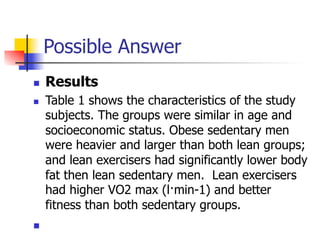 Possible Answer 
n Results 
n Table 1 shows the characteristics of the study 
subjects. The groups were similar in age and 
socioeconomic status. Obese sedentary men 
were heavier and larger than both lean groups; 
and lean exercisers had significantly lower body 
fat then lean sedentary men. Lean exercisers 
had higher VO2 max (l·min-1) and better 
fitness than both sedentary groups. 
n 
 