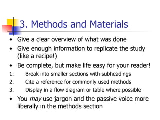 3. Methods and Materials 
• Give a clear overview of what was done 
• Give enough information to replicate the study 
(like a recipe!) 
• Be complete, but make life easy for your reader! 
1. Break into smaller sections with subheadings 
2. Cite a reference for commonly used methods 
3. Display in a flow diagram or table where possible 
• You may use jargon and the passive voice more 
liberally in the methods section 
 
