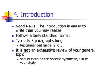 4. Introduction 
n Good News: The introduction is easier to 
write than you may realize! 
n Follows a fairly standard format 
n Typically 3 paragraphs long 
n Recommended range: 2 to 5 
n It is not an exhaustive review of your general 
topic 
n should focus on the specific hypothesis/aim of 
your study 
 