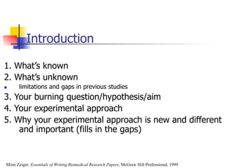 Introduction 
1. What’s known 
2. What’s unknown 
n limitations and gaps in previous studies 
3. Your burning question/hypothesis/aim 
4. Your experimental approach 
5. Why your experimental approach is new and different 
and important (fills in the gaps) 
Mimi Zeiger. Essentials of Writing Biomedical Research Papers, McGraw Hill Professional, 1999 
 