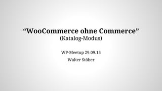 “WooCommerce ohne Commerce”
(Katalog-Modus)
WP-Meetup 29.09.15
Walter Stöber
 